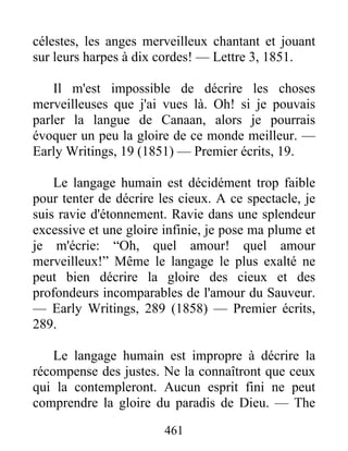 461
célestes, les anges merveilleux chantant et jouant
sur leurs harpes à dix cordes! — Lettre 3, 1851.
Il m'est impossible de décrire les choses
merveilleuses que j'ai vues là. Oh! si je pouvais
parler la langue de Canaan, alors je pourrais
évoquer un peu la gloire de ce monde meilleur. —
Early Writings, 19 (1851) — Premier écrits, 19.
Le langage humain est décidément trop faible
pour tenter de décrire les cieux. A ce spectacle, je
suis ravie d'étonnement. Ravie dans une splendeur
excessive et une gloire infinie, je pose ma plume et
je m'écrie: “Oh, quel amour! quel amour
merveilleux!” Même le langage le plus exalté ne
peut bien décrire la gloire des cieux et des
profondeurs incomparables de l'amour du Sauveur.
— Early Writings, 289 (1858) — Premier écrits,
289.
Le langage humain est impropre à décrire la
récompense des justes. Ne la connaîtront que ceux
qui la contempleront. Aucun esprit fini ne peut
comprendre la gloire du paradis de Dieu. — The
 