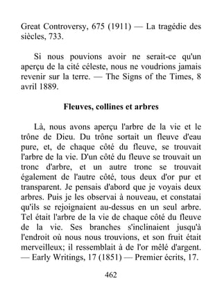 462
Great Controversy, 675 (1911) — La tragédie des
siècles, 733.
Si nous pouvions avoir ne serait-ce qu'un
aperçu de la cité céleste, nous ne voudrions jamais
revenir sur la terre. — The Signs of the Times, 8
avril 1889.
Fleuves, collines et arbres
Là, nous avons aperçu l'arbre de la vie et le
trône de Dieu. Du trône sortait un fleuve d'eau
pure, et, de chaque côté du fleuve, se trouvait
l'arbre de la vie. D'un côté du fleuve se trouvait un
tronc d'arbre, et un autre tronc se trouvait
également de l'autre côté, tous deux d'or pur et
transparent. Je pensais d'abord que je voyais deux
arbres. Puis je les observai à nouveau, et constatai
qu'ils se rejoignaient au-dessus en un seul arbre.
Tel était l'arbre de la vie de chaque côté du fleuve
de la vie. Ses branches s'inclinaient jusqu'à
l'endroit où nous nous trouvions, et son fruit était
merveilleux; il ressemblait à de l'or mêlé d'argent.
— Early Writings, 17 (1851) — Premier écrits, 17.
 