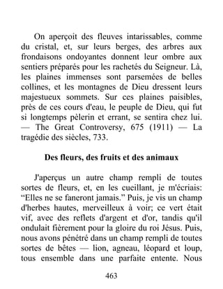 463
On aperçoit des fleuves intarissables, comme
du cristal, et, sur leurs berges, des arbres aux
frondaisons ondoyantes donnent leur ombre aux
sentiers préparés pour les rachetés du Seigneur. Là,
les plaines immenses sont parsemées de belles
collines, et les montagnes de Dieu dressent leurs
majestueux sommets. Sur ces plaines paisibles,
près de ces cours d'eau, le peuple de Dieu, qui fut
si longtemps pèlerin et errant, se sentira chez lui.
— The Great Controversy, 675 (1911) — La
tragédie des siècles, 733.
Des fleurs, des fruits et des animaux
J'aperçus un autre champ rempli de toutes
sortes de fleurs, et, en les cueillant, je m'écriais:
“Elles ne se faneront jamais.” Puis, je vis un champ
d'herbes hautes, merveilleux à voir; ce vert était
vif, avec des reflets d'argent et d'or, tandis qu'il
ondulait fièrement pour la gloire du roi Jésus. Puis,
nous avons pénétré dans un champ rempli de toutes
sortes de bêtes — lion, agneau, léopard et loup,
tous ensemble dans une parfaite entente. Nous
 