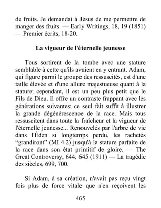 465
de fruits. Je demandai à Jésus de me permettre de
manger des fruits. — Early Writings, 18, 19 (1851)
— Premier écrits, 18-20.
La vigueur de l'éternelle jeunesse
Tous sortirent de la tombe avec une stature
semblable à cette qu'ils avaient en y entrant. Adam,
qui figure parmi le groupe des ressuscités, est d'une
taille élevée et d'une allure majestueuse quant à la
stature; cependant, il est un peu plus petit que le
Fils de Dieu. Il offre un contraste frappant avec les
générations suivantes; ce seul fait suffit à illustrer
la grande dégénérescence de la race. Mais tous
ressuscitent dans toute la fraîcheur et la vigueur de
l'éternelle jeunesse... Renouvelés par l'arbre de vie
dans l'Éden si longtemps perdu, les rachetés
“grandiront” (MI 4.2) jusqu'à la stature parfaite de
la race dans son état primitif de gloire. — The
Great Controversy, 644, 645 (1911) — La tragédie
des siècles, 699, 700.
Si Adam, à sa création, n'avait pas reçu vingt
fois plus de force vitale que n'en reçoivent les
 