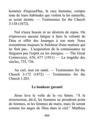466
hommes d'aujourd'hui, la race humaine, compte
tenu de leurs habitudes qui violent la loi naturelle,
se serait éteinte. — Testimonies for the Church
3:138 (1872).
Nul n'aura besoin ni ne désirera de repos. On
n'éprouvera aucune fatigue à faire la volonté de
Dieu et offrir des louanges à son nom. Nous
ressentirons toujours la fraîcheur d'une matinée qui
ne finit pas... L'acquisition de la connaissance ne
fatiguera pas l'esprit ou les énergies. — The Great
Controversy, 676, 677 (1911) — La tragédie des
siècles, 735, 736.
Au ciel, tout est santé. — Testimonies for the
Church 3:172 (1872) — Testimonies for the
Church 1:203.
Le bonheur garanti
Jésus leva le voile de la vie future. “À la
résurrection, dit-il, les hommes ne prendront point
de femmes, ni les femmes de maris, mais ils seront
comme les anges de Dieu dans le ciel.” Matthieu
 