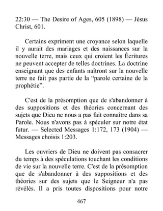467
22:30 — The Desire of Ages, 605 (1898) — Jésus
Christ, 601.
Certains expriment une croyance selon laquelle
il y aurait des mariages et des naissances sur la
nouvelle terre, mais ceux qui croient les Écritures
ne peuvent accepter de telles doctrines. La doctrine
enseignant que des enfants naîtront sur la nouvelle
terre ne fait pas partie de la “parole certaine de la
prophétie”.
C'est de la présomption que de s'abandonner à
des suppositions et des théories concernant des
sujets que Dieu ne nous a pas fait connaître dans sa
Parole. Nous n'avons pas à spéculer sur notre état
futur. — Selected Messages 1:172, 173 (1904) —
Messages choisis 1:203.
Les ouvriers de Dieu ne doivent pas consacrer
du temps à des spéculations touchant les conditions
de vie sur la nouvelle terre. C'est de la présomption
que de s'abandonner à des suppositions et des
théories sur des sujets que le Seigneur n'a pas
révélés. Il a pris toutes dispositions pour notre
 