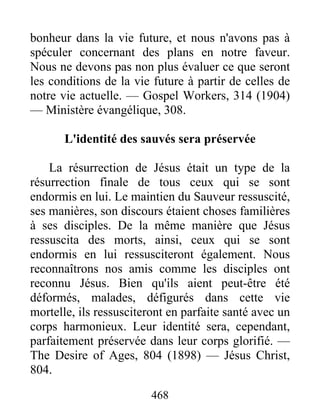 468
bonheur dans la vie future, et nous n'avons pas à
spéculer concernant des plans en notre faveur.
Nous ne devons pas non plus évaluer ce que seront
les conditions de la vie future à partir de celles de
notre vie actuelle. — Gospel Workers, 314 (1904)
— Ministère évangélique, 308.
L'identité des sauvés sera préservée
La résurrection de Jésus était un type de la
résurrection finale de tous ceux qui se sont
endormis en lui. Le maintien du Sauveur ressuscité,
ses manières, son discours étaient choses familières
à ses disciples. De la même manière que Jésus
ressuscita des morts, ainsi, ceux qui se sont
endormis en lui ressusciteront également. Nous
reconnaîtrons nos amis comme les disciples ont
reconnu Jésus. Bien qu'ils aient peut-être été
déformés, malades, défigurés dans cette vie
mortelle, ils ressusciteront en parfaite santé avec un
corps harmonieux. Leur identité sera, cependant,
parfaitement préservée dans leur corps glorifié. —
The Desire of Ages, 804 (1898) — Jésus Christ,
804.
 