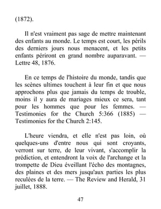 47
(1872).
Il n'est vraiment pas sage de mettre maintenant
des enfants au monde. Le temps est court, les périls
des derniers jours nous menacent, et les petits
enfants périront en grand nombre auparavant. —
Lettre 48, 1876.
En ce temps de l'histoire du monde, tandis que
les scènes ultimes touchent à leur fin et que nous
approchons plus que jamais du temps de trouble,
moins il y aura de mariages mieux ce sera, tant
pour les hommes que pour les femmes. —
Testimonies for the Church 5:366 (1885) —
Testimonies for the Church 2:145.
L'heure viendra, et elle n'est pas loin, où
quelques-uns d'entre nous qui sont croyants,
verront sur terre, de leur vivant, s'accomplir la
prédiction, et entendront la voix de l'archange et la
trompette de Dieu éveillant l'écho des montagnes,
des plaines et des mers jusqu'aux parties les plus
reculées de la terre. — The Review and Herald, 31
juillet, 1888.
 