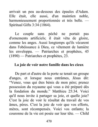 470
arrivait un peu au-dessous des épaules d'Adam.
Elle était, elle aussi, d'un maintien noble,
harmonieusement proportionnée et très belle. —
Spiritual Gifts 3:34 (1864).
Le couple sans péché ne portait pas
d'ornements artificiels; il était vêtu de gloire,
comme les anges. Aussi longtemps qu'ils vécurent
dans l'obéissance à Dieu, ce vêtement de lumière
les enveloppa. — Patriarches et prophètes, 45
(1890) — Patriarches et prophètes, 23.
La joie de voir notre famille dans les cieux
De part et d'autre de la porte se tenait un groupe
d'anges, et lorsque nous entrâmes, Jésus dit:
“Venez, vous qui êtes bénis de mon père; prenez
possession du royaume qui vous a été préparé dès
la fondation du monde.” Matthieu 25:34. Voici
qu'il nous invite à partager sa joie, et quelle joie?
C'est la joie de voir le résultat du travail de vos
âmes, pères. C'est la joie de voir que vos efforts,
mères, sont récompensés. Voici vos enfants; la
couronne de la vie est posée sur leur tête. — Child
 