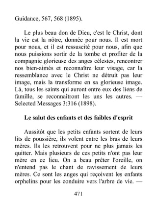 471
Guidance, 567, 568 (1895).
Le plus beau don de Dieu, c'est le Christ, dont
la vie est la nôtre, donnée pour nous. Il est mort
pour nous, et il est ressuscité pour nous, afin que
nous puissions sortir de la tombe et profiter de la
compagnie glorieuse des anges célestes, rencontrer
nos bien-aimés et reconnaître leur visage, car la
ressemblance avec le Christ ne détruit pas leur
image, mais la transforme en sa glorieuse image.
Là, tous les saints qui auront entre eux des liens de
famille, se reconnaîtront les uns les autres. —
Selected Messages 3:316 (1898).
Le salut des enfants et des faibles d'esprit
Aussitôt que les petits enfants sortent de leurs
lits de poussière, ils volent entre les bras de leurs
mères. Ils les retrouvent pour ne plus jamais les
quitter. Mais plusieurs de ces petits n'ont pas leur
mère en ce lieu. On a beau prêter l'oreille, on
n'entend pas le chant de ravissement de leurs
mères. Ce sont les anges qui reçoivent les enfants
orphelins pour les conduire vers l'arbre de vie. —
 