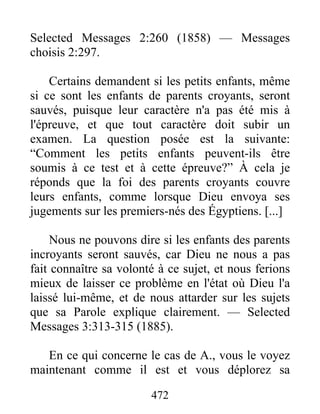 472
Selected Messages 2:260 (1858) — Messages
choisis 2:297.
Certains demandent si les petits enfants, même
si ce sont les enfants de parents croyants, seront
sauvés, puisque leur caractère n'a pas été mis à
l'épreuve, et que tout caractère doit subir un
examen. La question posée est la suivante:
“Comment les petits enfants peuvent-ils être
soumis à ce test et à cette épreuve?” À cela je
réponds que la foi des parents croyants couvre
leurs enfants, comme lorsque Dieu envoya ses
jugements sur les premiers-nés des Égyptiens. [...]
Nous ne pouvons dire si les enfants des parents
incroyants seront sauvés, car Dieu ne nous a pas
fait connaître sa volonté à ce sujet, et nous ferions
mieux de laisser ce problème en l'état où Dieu l'a
laissé lui-même, et de nous attarder sur les sujets
que sa Parole explique clairement. — Selected
Messages 3:313-315 (1885).
En ce qui concerne le cas de A., vous le voyez
maintenant comme il est et vous déplorez sa
 
