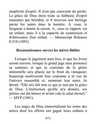 473
simplicité d'esprit. Il n'est pas conscient du péché.
La grâce de Dieu ôtera toute sa faiblesse d'esprit
transmise par hérédité, et il trouvera son héritage
parmi les saints dans la lumière. À vous, le
Seigneur a donné la raison. A., sous ce rapport, est
un enfant, mais il a la capacité de soumission et
d'obéissance d'un enfant. — Manuscript Releases
8:210 (1893).
Reconnaissance envers les mères fidèles
Lorsque le jugement aura lieu, et que les livres
seront ouverts; lorsque le grand juge aura prononcé
sa sentence et que la couronne de la gloire
immortelle sera placée sur le front du vainqueur,
beaucoup soulèveront leur couronne à la vue de
l'univers rassemblé et, montrant leur mère, ils
diront: “Elle m'a fait tout ce que je suis par la grâce
de Dieu. L'instruction qu'elle m'a donnée, ses
prières ont été bénies et m'ont valu le salut éternel.”
— MYP (1881).
Les anges de Dieu immortalisent les noms des
mères dont les efforts ont gagné leurs enfants à
 