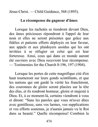 474
Jésus-Christ. — Child Guidance, 568 (1895).
La récompense du gagneur d'âmes
Lorsque les rachetés se tiendront devant Dieu,
des âmes précieuses répondront à l'appel de leur
nom et elles ne seront présentes que grâce aux
fidèles et patients efforts déployés en leur faveur,
aux appels et aux plaidoyers assidus qui les ont
invitées à se réfugier en celui qui est leur
forteresse. Ainsi, ceux qui dans ce monde auront
été ouvriers avec Dieu recevront leur récompense.
— Testimonies for the Church 8:196, 197 (1904).
Lorsque les portes de cette magnifique cité d'en
haut tourneront sur leurs gonds scintillants, et que
les nations qui ont gardé la vérité les franchiront,
des couronnes de gloire seront placées sur la tête
des élus, et ils rendront honneur, gloire et majesté à
Dieu. Et, à ce moment-là, certains viendront à vous
et diront: “Sans les paroles que vous m'avez dites
avec gentillesse, sans vos larmes, vos supplications
et vos efforts soutenus, je n'aurais jamais vu le Roi
dans sa beauté.” Quelle récompense! Combien la
 