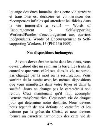 475
louange des êtres humains dans cette vie terrestre
et transitoire est dérisoire en comparaison des
récompenses infinies qui attendent les fidèles dans
la vie immortelle à venir! — Words of
Encouragement to Self-supporting
Workers3Paroles d'encouragement aux ouvriers
indépendants. Words of Encouragement to Self-
supporting Workers, 13 (PH113)(1909).
Nos dispositions inchangées
Si vous devez être un saint dans les cieux, vous
devez d'abord être un saint sur la terre. Les traits de
caractère que vous chérissez dans la vie ne seront
pas changés par la mort ou la résurrection. Vous
sortirez de la tombe avec les mêmes dispositions
que vous manifestez dans votre foyer et dans la
société. Jésus ne change pas le caractère à son
retour. C'est maintenant qu'il faut accomplir
l'œuvre transformatrice. C'est notre vie de chaque
jour qui détermine notre destinée. Nous devons
nous repentir de nos défauts de caractère et les
vaincre par la grâce du Christ, et nous devons
former un caractère harmonieux dès cette vie de
 