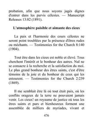 476
probation, afin que nous soyons jugés dignes
d'entrer dans les parvis célestes. — Manuscript
Releases 13:82 (1891).
L'atmosphère paisible et aimante des cieux
La paix et l'harmonie des cours célestes ne
seront point troublées par la présence d'êtres rudes
ou méchants. — Testimonies for the Church 8:140
(1904).
Tout être dans les cieux est noble et élevé. Tous
cherchent l'intérêt et le bonheur des autres. Nul ne
se consacre à la recherche et la satisfaction du moi.
Le plus grand bonheur des êtres saints, c'est d'être
témoins de la joie et du bonheur de ceux qui les
entourent. — Testimonies for the Church 2:239
(1869).
Il me semblait être là où tout était paix, où les
conflits orageux de la terre ne pouvaient jamais
venir. Les cieux! un royaume de justice où tous les
êtres saints et purs et bienheureux forment une
assemblée de milliers de myriades, vivant et
 