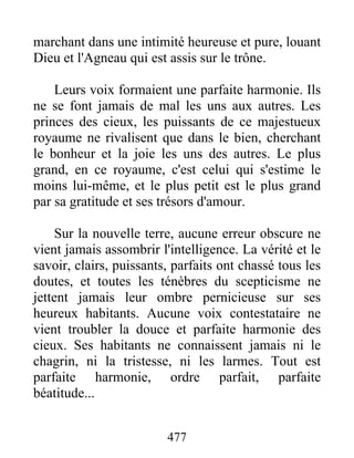 477
marchant dans une intimité heureuse et pure, louant
Dieu et l'Agneau qui est assis sur le trône.
Leurs voix formaient une parfaite harmonie. Ils
ne se font jamais de mal les uns aux autres. Les
princes des cieux, les puissants de ce majestueux
royaume ne rivalisent que dans le bien, cherchant
le bonheur et la joie les uns des autres. Le plus
grand, en ce royaume, c'est celui qui s'estime le
moins lui-même, et le plus petit est le plus grand
par sa gratitude et ses trésors d'amour.
Sur la nouvelle terre, aucune erreur obscure ne
vient jamais assombrir l'intelligence. La vérité et le
savoir, clairs, puissants, parfaits ont chassé tous les
doutes, et toutes les ténèbres du scepticisme ne
jettent jamais leur ombre pernicieuse sur ses
heureux habitants. Aucune voix contestataire ne
vient troubler la douce et parfaite harmonie des
cieux. Ses habitants ne connaissent jamais ni le
chagrin, ni la tristesse, ni les larmes. Tout est
parfaite harmonie, ordre parfait, parfaite
béatitude...
 