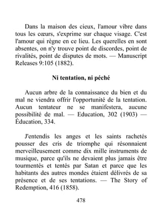 478
Dans la maison des cieux, l'amour vibre dans
tous les cœurs, s'exprime sur chaque visage. C'est
l'amour qui règne en ce lieu. Les querelles en sont
absentes, on n'y trouve point de discordes, point de
rivalités, point de disputes de mots. — Manuscript
Releases 9:105 (1882).
Ni tentation, ni péché
Aucun arbre de la connaissance du bien et du
mal ne viendra offrir l'opportunité de la tentation.
Aucun tentateur ne se manifestera, aucune
possibilité de mal. — Education, 302 (1903) —
Éducation, 334.
J'entendis les anges et les saints rachetés
pousser des cris de triomphe qui résonnaient
merveilleusement comme dix mille instruments de
musique, parce qu'ils ne devaient plus jamais être
tourmentés et tentés par Satan et parce que les
habitants des autres mondes étaient délivrés de sa
présence et de ses tentations. — The Story of
Redemption, 416 (1858).
 