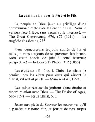 479
La communion avec le Père et le Fils
Le peuple de Dieu jouit du privilège d'une
communion directe avec le Père et le Fils... Nous le
verrons face à face, sans aucun voile interposé. —
The Great Controversy, 676, 677 (1911) — La
tragédie des siècles, 735.
Nous demeurerons toujours auprès de lui et
nous jouirons toujours de sa présence lumineuse.
Mon cœur bondit de joie à cette heureuse
perspective! — In Heavenly Places, 352 (1856).
Les cieux sont là où est le Christ. Les cieux ne
seraient pas les cieux pour ceux qui aiment le
Christ, s'il n'était pas là. — Manuscrit 41, 1897 .
Les saints ressuscités jouiront d'une étroite et
tendre relation avec Dieu. — The Desire of Ages,
606 (1898) — Jésus Christ, 603.
Jetant aux pieds du Sauveur les couronnes qu'il
a placées sur notre tête, et jouant de nos harpes
 