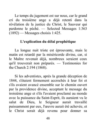 48
Le temps du jugement est sur nous, car le grand
cri du troisième ange a déjà retenti dans la
révélation de la justice du Christ, le Sauveur qui
pardonne le péché. — Selected Messages 1:363
(1892) — Messages choisis 1:425.
L'explication du délai prophétique
La longue nuit triste est éprouvante, mais le
matin est retardé par la miséricorde divine, car, si
le Maître revenait déjà, nombreux seraient ceux
qu'il trouverait non préparés. — Testimonies for
the Church 2:194 (1868).
Si les adventistes, après la grande déception de
1844, s'étaient fermement accrochés à leur foi et
s'ils avaient avancé ensemble sur le chemin ouvert
par la providence divine, acceptant le message du
troisième ange et s'ils l'avaient proclamé au monde
avec la puissance du Saint-Esprit, ils auraient vu le
salut de Dieu, le Seigneur aurait travaillé
puissamment par eux, l'œuvre aurait été achevée, et
le Christ serait déjà revenu pour donner sa
 