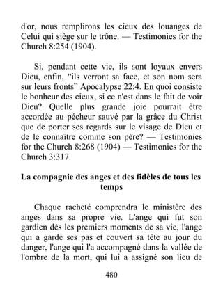 480
d'or, nous remplirons les cieux des louanges de
Celui qui siège sur le trône. — Testimonies for the
Church 8:254 (1904).
Si, pendant cette vie, ils sont loyaux envers
Dieu, enfin, “ils verront sa face, et son nom sera
sur leurs fronts” Apocalypse 22:4. En quoi consiste
le bonheur des cieux, si ce n'est dans le fait de voir
Dieu? Quelle plus grande joie pourrait être
accordée au pécheur sauvé par la grâce du Christ
que de porter ses regards sur le visage de Dieu et
de le connaître comme son père? — Testimonies
for the Church 8:268 (1904) — Testimonies for the
Church 3:317.
La compagnie des anges et des fidèles de tous les
temps
Chaque racheté comprendra le ministère des
anges dans sa propre vie. L'ange qui fut son
gardien dès les premiers moments de sa vie, l'ange
qui a gardé ses pas et couvert sa tête au jour du
danger, l'ange qui l'a accompagné dans la vallée de
l'ombre de la mort, qui lui a assigné son lieu de
 