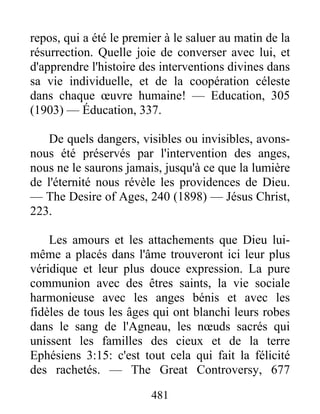 481
repos, qui a été le premier à le saluer au matin de la
résurrection. Quelle joie de converser avec lui, et
d'apprendre l'histoire des interventions divines dans
sa vie individuelle, et de la coopération céleste
dans chaque œuvre humaine! — Education, 305
(1903) — Éducation, 337.
De quels dangers, visibles ou invisibles, avons-
nous été préservés par l'intervention des anges,
nous ne le saurons jamais, jusqu'à ce que la lumière
de l'éternité nous révèle les providences de Dieu.
— The Desire of Ages, 240 (1898) — Jésus Christ,
223.
Les amours et les attachements que Dieu lui-
même a placés dans l'âme trouveront ici leur plus
véridique et leur plus douce expression. La pure
communion avec des êtres saints, la vie sociale
harmonieuse avec les anges bénis et avec les
fidèles de tous les âges qui ont blanchi leurs robes
dans le sang de l'Agneau, les nœuds sacrés qui
unissent les familles des cieux et de la terre
Ephésiens 3:15: c'est tout cela qui fait la félicité
des rachetés. — The Great Controversy, 677
 