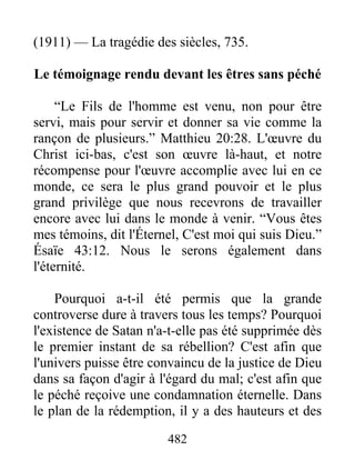 482
(1911) — La tragédie des siècles, 735.
Le témoignage rendu devant les êtres sans péché
“Le Fils de l'homme est venu, non pour être
servi, mais pour servir et donner sa vie comme la
rançon de plusieurs.” Matthieu 20:28. L'œuvre du
Christ ici-bas, c'est son œuvre là-haut, et notre
récompense pour l'œuvre accomplie avec lui en ce
monde, ce sera le plus grand pouvoir et le plus
grand privilège que nous recevrons de travailler
encore avec lui dans le monde à venir. “Vous êtes
mes témoins, dit l'Éternel, C'est moi qui suis Dieu.”
Ésaïe 43:12. Nous le serons également dans
l'éternité.
Pourquoi a-t-il été permis que la grande
controverse dure à travers tous les temps? Pourquoi
l'existence de Satan n'a-t-elle pas été supprimée dès
le premier instant de sa rébellion? C'est afin que
l'univers puisse être convaincu de la justice de Dieu
dans sa façon d'agir à l'égard du mal; c'est afin que
le péché reçoive une condamnation éternelle. Dans
le plan de la rédemption, il y a des hauteurs et des
 