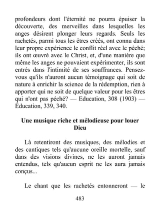 483
profondeurs dont l'éternité ne pourra épuiser la
découverte, des merveilles dans lesquelles les
anges désirent plonger leurs regards. Seuls les
rachetés, parmi tous les êtres créés, ont connu dans
leur propre expérience le conflit réel avec le péché;
ils ont œuvré avec le Christ, et, d'une manière que
même les anges ne pouvaient expérimenter, ils sont
entrés dans l'intimité de ses souffrances. Pensez-
vous qu'ils n'auront aucun témoignage qui soit de
nature à enrichir la science de la rédemption, rien à
apporter qui ne soit de quelque valeur pour les êtres
qui n'ont pas péché? — Education, 308 (1903) —
Éducation, 339, 340.
Une musique riche et mélodieuse pour louer
Dieu
Là retentiront des musiques, des mélodies et
des cantiques tels qu'aucune oreille mortelle, sauf
dans des visions divines, ne les auront jamais
entendus, tels qu'aucun esprit ne les aura jamais
conçus...
Le chant que les rachetés entonneront — le
 
