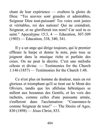 484
chant de leur expérience — exaltera la gloire de
Dieu: “Tes œuvres sont grandes et admirables,
Seigneur Dieu tout-puissant! Tes voies sont justes
et véritables, roi des nations! Qui ne craindrait,
Seigneur, et ne glorifierait ton nom? Car seul tu es
saint.” Apocalypse 15:3, 4 — Education, 307-309
(1903) — Èducation, 338, 340, 341.
Il y a un ange qui dirige toujours, qui le premier
effleure la harpe et donne la note, puis tous se
joignent dans la musique riche et parfaite des
cieux. On ne peut la décrire. C'est une mélodie
céleste et divine. — Testimonies for the Church
1:146 (1857) — Testimonies for the Church 1:48.
Ce n'est plus en homme de douleur, mais en roi
glorieux et triomphant qu'il se tient sur le Mont des
Oliviers, tandis que les alléluias hébraïques se
mêlent aux hosannas des Gentils, et les voix des
rachetés, comme celles d'une puissante armée,
s'enfleront dans l'acclamation: “Couronnez-le
comme Seigneur de tous!” — The Desire of Ages,
830 (1898) — Jésus Christ, 833.
 
