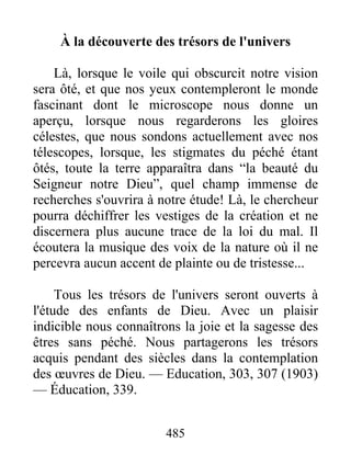 485
À la découverte des trésors de l'univers
Là, lorsque le voile qui obscurcit notre vision
sera ôté, et que nos yeux contempleront le monde
fascinant dont le microscope nous donne un
aperçu, lorsque nous regarderons les gloires
célestes, que nous sondons actuellement avec nos
télescopes, lorsque, les stigmates du péché étant
ôtés, toute la terre apparaîtra dans “la beauté du
Seigneur notre Dieu”, quel champ immense de
recherches s'ouvrira à notre étude! Là, le chercheur
pourra déchiffrer les vestiges de la création et ne
discernera plus aucune trace de la loi du mal. Il
écoutera la musique des voix de la nature où il ne
percevra aucun accent de plainte ou de tristesse...
Tous les trésors de l'univers seront ouverts à
l'étude des enfants de Dieu. Avec un plaisir
indicible nous connaîtrons la joie et la sagesse des
êtres sans péché. Nous partagerons les trésors
acquis pendant des siècles dans la contemplation
des œuvres de Dieu. — Education, 303, 307 (1903)
— Éducation, 339.
 