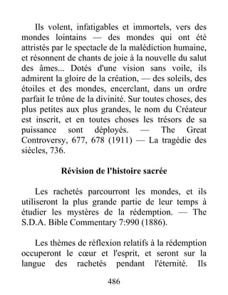 486
Ils volent, infatigables et immortels, vers des
mondes lointains — des mondes qui ont été
attristés par le spectacle de la malédiction humaine,
et résonnent de chants de joie à la nouvelle du salut
des âmes... Dotés d'une vision sans voile, ils
admirent la gloire de la création, — des soleils, des
étoiles et des mondes, encerclant, dans un ordre
parfait le trône de la divinité. Sur toutes choses, des
plus petites aux plus grandes, le nom du Créateur
est inscrit, et en toutes choses les trésors de sa
puissance sont déployés. — The Great
Controversy, 677, 678 (1911) — La tragédie des
siècles, 736.
Révision de l'histoire sacrée
Les rachetés parcourront les mondes, et ils
utiliseront la plus grande partie de leur temps à
étudier les mystères de la rédemption. — The
S.D.A. Bible Commentary 7:990 (1886).
Les thèmes de réflexion relatifs à la rédemption
occuperont le cœur et l'esprit, et seront sur la
langue des rachetés pendant l'éternité. Ils
 