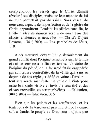 487
comprendront les vérités que le Christ désirait
révéler à ses disciples, mais que leur manque de foi
ne leur permettait pas de saisir. Sans cesse, de
nouveaux aspects de la perfection et de la gloire du
Christ apparaîtront. Pendant les siècles sans fin, le
fidèle maître de maison sortira de son trésor des
choses anciennes et nouvelles. — Christ's Object
Lessons, 134 (1900) — Les paraboles de Jésus,
110.
Alors s'ouvrira devant lui le déroulement du
grand conflit dont l'origine remonte avant le temps
et qui se termine à la fin des temps. L'histoire de
l'origine du péché, de la fausseté fatale engendrée
par son œuvre contrefaite, de la vérité qui, sans se
départir de ses règles, a défié et vaincu l'erreur —
tout sera rendu manifeste. Le voile qui s'interpose
entre le monde visible et invisible sera tiré et des
choses merveilleuses seront révélées. — Education,
304 (1903) — Éducation, 336.
Bien que les peines et les souffrances, et les
tentations de la terre aient pris fin, et que la cause
soit anéantie, le peuple de Dieu aura toujours une
 