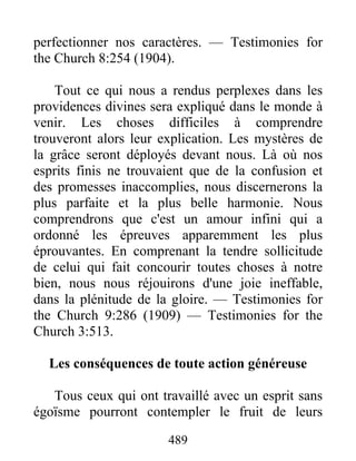489
perfectionner nos caractères. — Testimonies for
the Church 8:254 (1904).
Tout ce qui nous a rendus perplexes dans les
providences divines sera expliqué dans le monde à
venir. Les choses difficiles à comprendre
trouveront alors leur explication. Les mystères de
la grâce seront déployés devant nous. Là où nos
esprits finis ne trouvaient que de la confusion et
des promesses inaccomplies, nous discernerons la
plus parfaite et la plus belle harmonie. Nous
comprendrons que c'est un amour infini qui a
ordonné les épreuves apparemment les plus
éprouvantes. En comprenant la tendre sollicitude
de celui qui fait concourir toutes choses à notre
bien, nous nous réjouirons d'une joie ineffable,
dans la plénitude de la gloire. — Testimonies for
the Church 9:286 (1909) — Testimonies for the
Church 3:513.
Les conséquences de toute action généreuse
Tous ceux qui ont travaillé avec un esprit sans
égoïsme pourront contempler le fruit de leurs
 