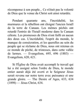 49
récompense à son peuple... Ce n'était pas la volonté
de Dieu que la venue du Christ soit ainsi retardée.
Pendant quarante ans, l'incrédulité, les
murmures et la rébellion ont éloigné l'ancien Israël
de la terre de Canaan. Les mêmes péchés ont
retardé l'entrée de l'Israël moderne dans la Canaan
céleste. Les promesses de Dieu n'ont failli en aucun
des deux cas. L'incrédulité, l'esprit du monde, le
manque de consécration, et les querelles au sein du
peuple qui se réclame de Dieu, nous ont retenus en
ce monde de péché, de tristesses, dans cette vallée
de larmes. — Evangelism, 695, 696 (1883) —
Evangelism, 620, 621.
Si l'Église de Dieu avait accompli le travail qui
lui a été assigné selon l'ordre de Dieu, le monde
entier aurait déjà été averti et le Seigneur Jésus
serait revenu sur notre terre avec puissance et une
grande gloire. — The Desire of Ages, 633, 634
(1898) — Jésus Christ, 634.
 