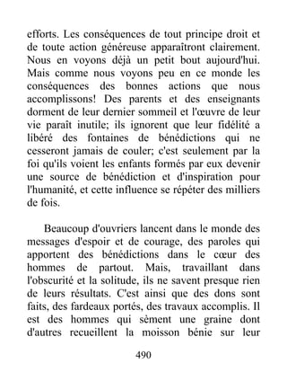 490
efforts. Les conséquences de tout principe droit et
de toute action généreuse apparaîtront clairement.
Nous en voyons déjà un petit bout aujourd'hui.
Mais comme nous voyons peu en ce monde les
conséquences des bonnes actions que nous
accomplissons! Des parents et des enseignants
dorment de leur dernier sommeil et l'œuvre de leur
vie paraît inutile; ils ignorent que leur fidélité a
libéré des fontaines de bénédictions qui ne
cesseront jamais de couler; c'est seulement par la
foi qu'ils voient les enfants formés par eux devenir
une source de bénédiction et d'inspiration pour
l'humanité, et cette influence se répéter des milliers
de fois.
Beaucoup d'ouvriers lancent dans le monde des
messages d'espoir et de courage, des paroles qui
apportent des bénédictions dans le cœur des
hommes de partout. Mais, travaillant dans
l'obscurité et la solitude, ils ne savent presque rien
de leurs résultats. C'est ainsi que des dons sont
faits, des fardeaux portés, des travaux accomplis. Il
est des hommes qui sèment une graine dont
d'autres recueillent la moisson bénie sur leur
 