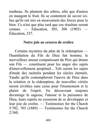 491
tombeau. Ils plantent des arbres, afin que d'autres
en mangent le fruit. Ils se contentent de savoir ici-
bas qu'ils ont mis en mouvement des forces pour le
bien. Ce n'est que plus tard que ces résultats seront
connus. — Education, 305, 306 (1903) —
Éducation, 337.
Notre joie ne cessera de croître
Certains mystères du plan de la rédemption —
l'humiliation du Fils de Dieu fait homme, le
merveilleux amour compatissant du Père qui donne
son Fils — constituent pour les anges des sujets
d'émerveillement perpétuel... Tels seront les sujets
d'étude des rachetés pendant les siècles éternels.
Tandis qu'ils contempleront l'œuvre de Dieu dans
la création et la rédemption, de nouvelles vérités
seront révélées sans cesse pour l'étonnement et le
plaisir de l'esprit. En découvrant toujours
davantage la sagesse, l'amour et la puissance de
Dieu, leurs esprits ne cesseront de se développer et
leur joie de croître. — Testimonies for the Church
5:702, 703 (1889) — Testimonies for the Church
2:360.
 