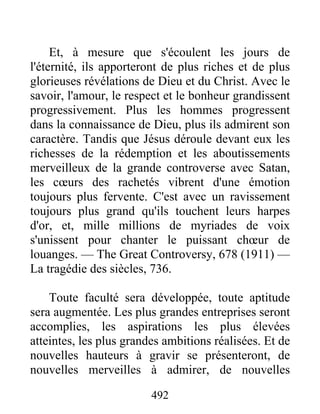 492
Et, à mesure que s'écoulent les jours de
l'éternité, ils apporteront de plus riches et de plus
glorieuses révélations de Dieu et du Christ. Avec le
savoir, l'amour, le respect et le bonheur grandissent
progressivement. Plus les hommes progressent
dans la connaissance de Dieu, plus ils admirent son
caractère. Tandis que Jésus déroule devant eux les
richesses de la rédemption et les aboutissements
merveilleux de la grande controverse avec Satan,
les cœurs des rachetés vibrent d'une émotion
toujours plus fervente. C'est avec un ravissement
toujours plus grand qu'ils touchent leurs harpes
d'or, et, mille millions de myriades de voix
s'unissent pour chanter le puissant chœur de
louanges. — The Great Controversy, 678 (1911) —
La tragédie des siècles, 736.
Toute faculté sera développée, toute aptitude
sera augmentée. Les plus grandes entreprises seront
accomplies, les aspirations les plus élevées
atteintes, les plus grandes ambitions réalisées. Et de
nouvelles hauteurs à gravir se présenteront, de
nouvelles merveilles à admirer, de nouvelles
 
