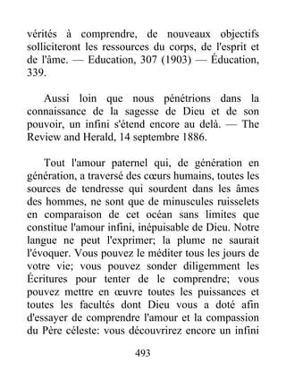 493
vérités à comprendre, de nouveaux objectifs
solliciteront les ressources du corps, de l'esprit et
de l'âme. — Education, 307 (1903) — Éducation,
339.
Aussi loin que nous pénétrions dans la
connaissance de la sagesse de Dieu et de son
pouvoir, un infini s'étend encore au delà. — The
Review and Herald, 14 septembre 1886.
Tout l'amour paternel qui, de génération en
génération, a traversé des cœurs humains, toutes les
sources de tendresse qui sourdent dans les âmes
des hommes, ne sont que de minuscules ruisselets
en comparaison de cet océan sans limites que
constitue l'amour infini, inépuisable de Dieu. Notre
langue ne peut l'exprimer; la plume ne saurait
l'évoquer. Vous pouvez le méditer tous les jours de
votre vie; vous pouvez sonder diligemment les
Écritures pour tenter de le comprendre; vous
pouvez mettre en œuvre toutes les puissances et
toutes les facultés dont Dieu vous a doté afin
d'essayer de comprendre l'amour et la compassion
du Père céleste: vous découvrirez encore un infini
 