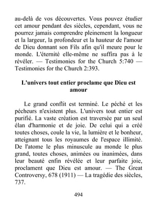 494
au-delà de vos découvertes. Vous pouvez étudier
cet amour pendant des siècles, cependant, vous ne
pourrez jamais comprendre pleinement la longueur
et la largeur, la profondeur et la hauteur de l'amour
de Dieu donnant son Fils afin qu'il meure pour le
monde. L'éternité elle-même ne suffira pas à le
révéler. — Testimonies for the Church 5:740 —
Testimonies for the Church 2:393.
L'univers tout entier proclame que Dieu est
amour
Le grand conflit est terminé. Le péché et les
pécheurs n'existent plus. L'univers tout entier est
purifié. La vaste création est traversée par un seul
élan d'harmonie et de joie. De celui qui a créé
toutes choses, coule la vie, la lumière et le bonheur,
atteignant tous les royaumes de l'espace illimité.
De l'atome le plus minuscule au monde le plus
grand, toutes choses, animées ou inanimées, dans
leur beauté enfin révélée et leur parfaite joie,
proclament que Dieu est amour. — The Great
Controversy, 678 (1911) — La tragédie des siècles,
737.
 