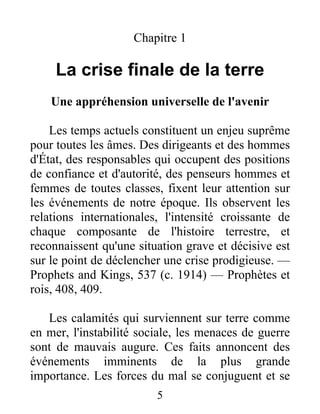 5
Chapitre 1
La crise finale de la terre
Une appréhension universelle de l'avenir
Les temps actuels constituent un enjeu suprême
pour toutes les âmes. Des dirigeants et des hommes
d'État, des responsables qui occupent des positions
de confiance et d'autorité, des penseurs hommes et
femmes de toutes classes, fixent leur attention sur
les événements de notre époque. Ils observent les
relations internationales, l'intensité croissante de
chaque composante de l'histoire terrestre, et
reconnaissent qu'une situation grave et décisive est
sur le point de déclencher une crise prodigieuse. —
Prophets and Kings, 537 (c. 1914) — Prophètes et
rois, 408, 409.
Les calamités qui surviennent sur terre comme
en mer, l'instabilité sociale, les menaces de guerre
sont de mauvais augure. Ces faits annoncent des
événements imminents de la plus grande
importance. Les forces du mal se conjuguent et se
 