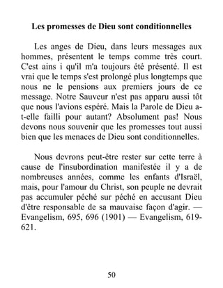 50
Les promesses de Dieu sont conditionnelles
Les anges de Dieu, dans leurs messages aux
hommes, présentent le temps comme très court.
C'est ains i qu'il m'a toujours été présenté. Il est
vrai que le temps s'est prolongé plus longtemps que
nous ne le pensions aux premiers jours de ce
message. Notre Sauveur n'est pas apparu aussi tôt
que nous l'avions espéré. Mais la Parole de Dieu a-
t-elle failli pour autant? Absolument pas! Nous
devons nous souvenir que les promesses tout aussi
bien que les menaces de Dieu sont conditionnelles.
Nous devrons peut-être rester sur cette terre à
cause de l'insubordination manifestée il y a de
nombreuses années, comme les enfants d'Israël,
mais, pour l'amour du Christ, son peuple ne devrait
pas accumuler péché sur péché en accusant Dieu
d'être responsable de sa mauvaise façon d'agir. —
Evangelism, 695, 696 (1901) — Evangelism, 619-
621.
 