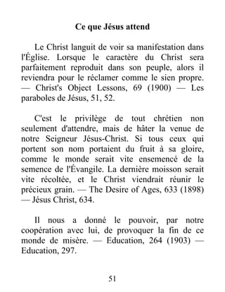 51
Ce que Jésus attend
Le Christ languit de voir sa manifestation dans
l'Église. Lorsque le caractère du Christ sera
parfaitement reproduit dans son peuple, alors il
reviendra pour le réclamer comme le sien propre.
— Christ's Object Lessons, 69 (1900) — Les
paraboles de Jésus, 51, 52.
C'est le privilège de tout chrétien non
seulement d'attendre, mais de hâter la venue de
notre Seigneur Jésus-Christ. Si tous ceux qui
portent son nom portaient du fruit à sa gloire,
comme le monde serait vite ensemencé de la
semence de l'Évangile. La dernière moisson serait
vite récoltée, et le Christ viendrait réunir le
précieux grain. — The Desire of Ages, 633 (1898)
— Jésus Christ, 634.
Il nous a donné le pouvoir, par notre
coopération avec lui, de provoquer la fin de ce
monde de misère. — Education, 264 (1903) —
Education, 297.
 