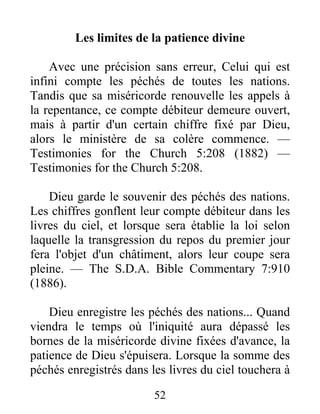 52
Les limites de la patience divine
Avec une précision sans erreur, Celui qui est
infini compte les péchés de toutes les nations.
Tandis que sa miséricorde renouvelle les appels à
la repentance, ce compte débiteur demeure ouvert,
mais à partir d'un certain chiffre fixé par Dieu,
alors le ministère de sa colère commence. —
Testimonies for the Church 5:208 (1882) —
Testimonies for the Church 5:208.
Dieu garde le souvenir des péchés des nations.
Les chiffres gonflent leur compte débiteur dans les
livres du ciel, et lorsque sera établie la loi selon
laquelle la transgression du repos du premier jour
fera l'objet d'un châtiment, alors leur coupe sera
pleine. — The S.D.A. Bible Commentary 7:910
(1886).
Dieu enregistre les péchés des nations... Quand
viendra le temps où l'iniquité aura dépassé les
bornes de la miséricorde divine fixées d'avance, la
patience de Dieu s'épuisera. Lorsque la somme des
péchés enregistrés dans les livres du ciel touchera à
 