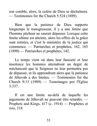 53
son comble, alors, la colère de Dieu se déchaînera.
— Testimonies for the Church 5:524 (1889).
Bien que la patience de Dieu supporte
longtemps le transgresseur, il y a une limite que
l'homme pécheur ne saurait dépasser. Lorsque cette
limite ultime est atteinte, alors les offres de la grâce
sont retirées, et c'est le ministère de la justice qui
commence. — Patriarches et prophètes, 162, 165
(1890) — Patriarches et prophètes, 142.
Le temps vient où dans leur fausseté et leur
insolence les hommes atteindront un degré de
méchanceté que le Seigneur ne leur permettra pas
de dépasser, et ils apprendront alors que la patience
de Jéhovah a des limites. — Testimonies for the
Church 9:13 (1909) — Temoinages por l'Eglise
3:337.
Il est une limite au-delà de laquelle les
jugements de Jéhovah ne peuvent être retardés. —
Prophets and Kings, 417 (c. 1914) — Prophètes et
rois, 318.
 