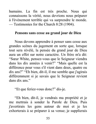 55
humains. La fin est très proche. Nous qui
connaissons la vérité, nous devrions nous préparer
à l'événement terrible qui va surprendre le monde.
— Testimonies for the Church 8:28 (1904).
Pensons sans cesse au grand jour de Dieu
Nous devons apprendre à penser sans cesse aux
grandes scènes du jugement en sorte que, lorsque
tout sera révélé, la pensée du grand jour de Dieu
aura un effet sur notre caractère. Un frère m'a dit:
“Sœur White, pensez-vous que le Seigneur viendra
dans les dix années à venir?” “Mais quelle est la
différence pour vous s'il vient dans deux, quatre ou
dix ans?” “Eh bien, dit-il, il me semble que j'agirais
différemment si je savais que le Seigneur revient
dans dix ans.”
“Et que feriez-vous donc?” dis-je.
“Eh bien, dit-il, je vendrais ma propriété et je
me mettrais à sonder la Parole de Dieu. Puis
j'avertirais les gens autour de moi et je les
exhorterais à se préparer à sa venue; je supplierais
 