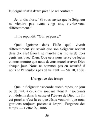 56
le Seigneur afin d'être prêt à le rencontrer.”
Je lui dis alors: “Si vous saviez que le Seigneur
ne viendra pas avant vingt ans, vivriez-vous
différemment?”
Il me répondit: “Oui, je pense.”
Quel égoïsme dans l'idée qu'il vivrait
différemment s'il savait que son Seigneur revient
dans dix ans! Énoch ne marcha pas moins de trois
cents ans avec Dieu. Que cela nous serve de leçon
et nous montre que nous devons marcher avec Dieu
chaque jour. Nous ne sommes pas en sécurité si
nous ne l'attendons pas en veillant. — Ms 10, 1886.
L'urgence des temps
Que le Seigneur n'accorde aucun repos, de jour
ou de nuit, à ceux qui sont maintenant insouciants
et indolents dans la cause et l'œuvre de Dieu. La fin
est proche: c'est là ce que Jésus voudrait que nous
gardions toujours présent à l'esprit, l'urgence des
temps. — Lettre 97, 1886.
 