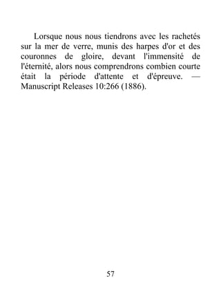 57
Lorsque nous nous tiendrons avec les rachetés
sur la mer de verre, munis des harpes d'or et des
couronnes de gloire, devant l'immensité de
l'éternité, alors nous comprendrons combien courte
était la période d'attente et d'épreuve. —
Manuscript Releases 10:266 (1886).
 