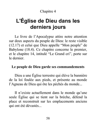 58
Chapitre 4
L'Église de Dieu dans les
derniers jours
Le livre de l’Apocalypse attire notre attention
sur deux aspects du peuple de Dieu: le reste visible
(12.17) et celui que Dieu appelle “Mon peuple” de
Babylone (18.4). Ce chapitre concerne le premier,
et le chapitre 14, intitulé “Le Grand cri”, porte sur
le dernier.
Le peuple de Dieu garde ses commandements
Dieu a une Église terrestre qui élève la bannière
de la loi foulée aux pieds, et présente au monde
l’Agneau de Dieu qui ôte les péchés du monde...
Il n’existe actuellement dans le monde qu’une
seule Église qui se tient sur la brèche, défend la
place et reconstruit sur les emplacements anciens
qui ont été dévastés...
 