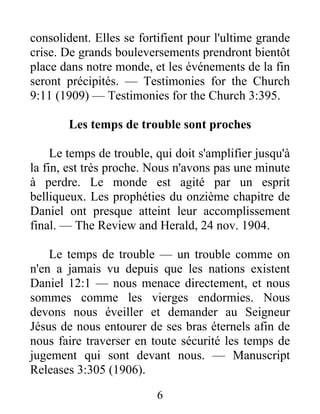 6
consolident. Elles se fortifient pour l'ultime grande
crise. De grands bouleversements prendront bientôt
place dans notre monde, et les événements de la fin
seront précipités. — Testimonies for the Church
9:11 (1909) — Testimonies for the Church 3:395.
Les temps de trouble sont proches
Le temps de trouble, qui doit s'amplifier jusqu'à
la fin, est très proche. Nous n'avons pas une minute
à perdre. Le monde est agité par un esprit
belliqueux. Les prophéties du onzième chapitre de
Daniel ont presque atteint leur accomplissement
final. — The Review and Herald, 24 nov. 1904.
Le temps de trouble — un trouble comme on
n'en a jamais vu depuis que les nations existent
Daniel 12:1 — nous menace directement, et nous
sommes comme les vierges endormies. Nous
devons nous éveiller et demander au Seigneur
Jésus de nous entourer de ses bras éternels afin de
nous faire traverser en toute sécurité les temps de
jugement qui sont devant nous. — Manuscript
Releases 3:305 (1906).
 