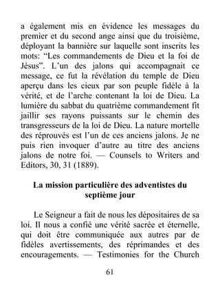 61
a également mis en évidence les messages du
premier et du second ange ainsi que du troisième,
déployant la bannière sur laquelle sont inscrits les
mots: “Les commandements de Dieu et la foi de
Jésus”. L’un des jalons qui accompagnait ce
message, ce fut la révélation du temple de Dieu
aperçu dans les cieux par son peuple fidèle à la
vérité, et de l’arche contenant la loi de Dieu. La
lumière du sabbat du quatrième commandement fit
jaillir ses rayons puissants sur le chemin des
transgresseurs de la loi de Dieu. La nature mortelle
des réprouvés est l’un de ces anciens jalons. Je ne
puis rien invoquer d’autre au titre des anciens
jalons de notre foi. — Counsels to Writers and
Editors, 30, 31 (1889).
La mission particulière des adventistes du
septième jour
Le Seigneur a fait de nous les dépositaires de sa
loi. Il nous a confié une vérité sacrée et éternelle,
qui doit être communiquée aux autres par de
fidèles avertissements, des réprimandes et des
encouragements. — Testimonies for the Church
 