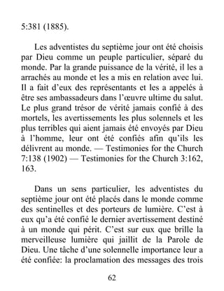 62
5:381 (1885).
Les adventistes du septième jour ont été choisis
par Dieu comme un peuple particulier, séparé du
monde. Par la grande puissance de la vérité, il les a
arrachés au monde et les a mis en relation avec lui.
Il a fait d’eux des représentants et les a appelés à
être ses ambassadeurs dans l’œuvre ultime du salut.
Le plus grand trésor de vérité jamais confié à des
mortels, les avertissements les plus solennels et les
plus terribles qui aient jamais été envoyés par Dieu
à l’homme, leur ont été confiés afin qu’ils les
délivrent au monde. — Testimonies for the Church
7:138 (1902) — Testimonies for the Church 3:162,
163.
Dans un sens particulier, les adventistes du
septième jour ont été placés dans le monde comme
des sentinelles et des porteurs de lumière. C’est à
eux qu’a été confié le dernier avertissement destiné
à un monde qui périt. C’est sur eux que brille la
merveilleuse lumière qui jaillit de la Parole de
Dieu. Une tâche d’une solennelle importance leur a
été confiée: la proclamation des messages des trois
 