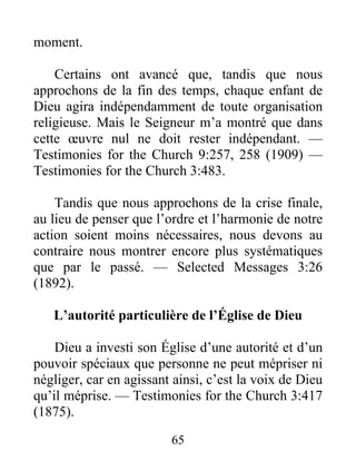 65
moment.
Certains ont avancé que, tandis que nous
approchons de la fin des temps, chaque enfant de
Dieu agira indépendamment de toute organisation
religieuse. Mais le Seigneur m’a montré que dans
cette œuvre nul ne doit rester indépendant. —
Testimonies for the Church 9:257, 258 (1909) —
Testimonies for the Church 3:483.
Tandis que nous approchons de la crise finale,
au lieu de penser que l’ordre et l’harmonie de notre
action soient moins nécessaires, nous devons au
contraire nous montrer encore plus systématiques
que par le passé. — Selected Messages 3:26
(1892).
L’autorité particulière de l’Église de Dieu
Dieu a investi son Église d’une autorité et d’un
pouvoir spéciaux que personne ne peut mépriser ni
négliger, car en agissant ainsi, c’est la voix de Dieu
qu’il méprise. — Testimonies for the Church 3:417
(1875).
 