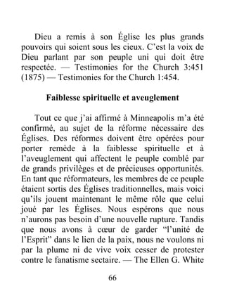 66
Dieu a remis à son Église les plus grands
pouvoirs qui soient sous les cieux. C’est la voix de
Dieu parlant par son peuple uni qui doit être
respectée. — Testimonies for the Church 3:451
(1875) — Testimonies for the Church 1:454.
Faiblesse spirituelle et aveuglement
Tout ce que j’ai affirmé à Minneapolis m’a été
confirmé, au sujet de la réforme nécessaire des
Églises. Des réformes doivent être opérées pour
porter remède à la faiblesse spirituelle et à
l’aveuglement qui affectent le peuple comblé par
de grands privilèges et de précieuses opportunités.
En tant que réformateurs, les membres de ce peuple
étaient sortis des Églises traditionnelles, mais voici
qu’ils jouent maintenant le même rôle que celui
joué par les Églises. Nous espérons que nous
n’aurons pas besoin d’une nouvelle rupture. Tandis
que nous avons à cœur de garder “l’unité de
l’Esprit” dans le lien de la paix, nous ne voulons ni
par la plume ni de vive voix cesser de protester
contre le fanatisme sectaire. — The Ellen G. White
 