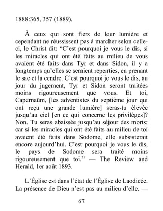 67
1888:365, 357 (1889).
À ceux qui sont fiers de leur lumière et
cependant ne réussissent pas à marcher selon celle-
ci, le Christ dit: “C’est pourquoi je vous le dis, si
les miracles qui ont été faits au milieu de vous
avaient été faits dans Tyr et dans Sidon, il y a
longtemps qu’elles se seraient repenties, en prenant
le sac et la cendre. C’est pourquoi je vous le dis, au
jour du jugement, Tyr et Sidon seront traitées
moins rigoureusement que vous. Et toi,
Capernaüm, [les adventistes du septième jour qui
ont reçu une grande lumière] seras-tu élevée
jusqu’au ciel [en ce qui concerne les privilèges]?
Non. Tu seras abaissée jusqu’au séjour des morts;
car si les miracles qui ont été faits au milieu de toi
avaient été faits dans Sodome, elle subsisterait
encore aujourd’hui. C’est pourquoi je vous le dis,
le pays de Sodome sera traité moins
rigoureusement que toi.” — The Review and
Herald, 1er août 1893.
L’Église est dans l’état de l’Église de Laodicée.
La présence de Dieu n’est pas au milieu d’elle. —
 