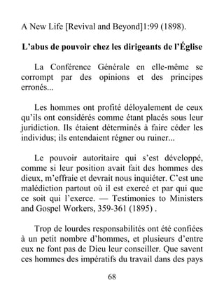 68
A New Life [Revival and Beyond]1:99 (1898).
L’abus de pouvoir chez les dirigeants de l’Église
La Conférence Générale en elle-même se
corrompt par des opinions et des principes
erronés...
Les hommes ont profité déloyalement de ceux
qu’ils ont considérés comme étant placés sous leur
juridiction. Ils étaient déterminés à faire céder les
individus; ils entendaient régner ou ruiner...
Le pouvoir autoritaire qui s’est développé,
comme si leur position avait fait des hommes des
dieux, m’effraie et devrait nous inquiéter. C’est une
malédiction partout où il est exercé et par qui que
ce soit qui l’exerce. — Testimonies to Ministers
and Gospel Workers, 359-361 (1895) .
Trop de lourdes responsabilités ont été confiées
à un petit nombre d’hommes, et plusieurs d’entre
eux ne font pas de Dieu leur conseiller. Que savent
ces hommes des impératifs du travail dans des pays
 